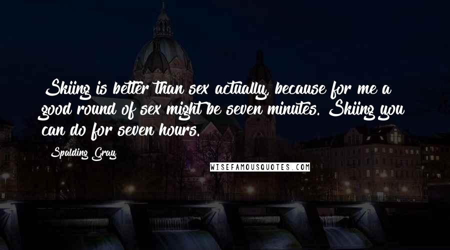 Spalding Gray Quotes: Skiing is better than sex actually, because for me a good round of sex might be seven minutes. Skiing you can do for seven hours.