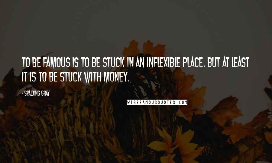 Spalding Gray Quotes: To be famous is to be stuck in an inflexible place. But at least it is to be stuck with money.