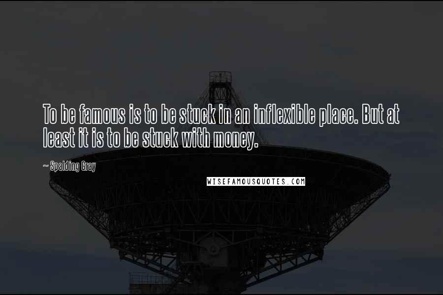 Spalding Gray Quotes: To be famous is to be stuck in an inflexible place. But at least it is to be stuck with money.