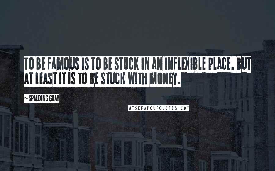 Spalding Gray Quotes: To be famous is to be stuck in an inflexible place. But at least it is to be stuck with money.