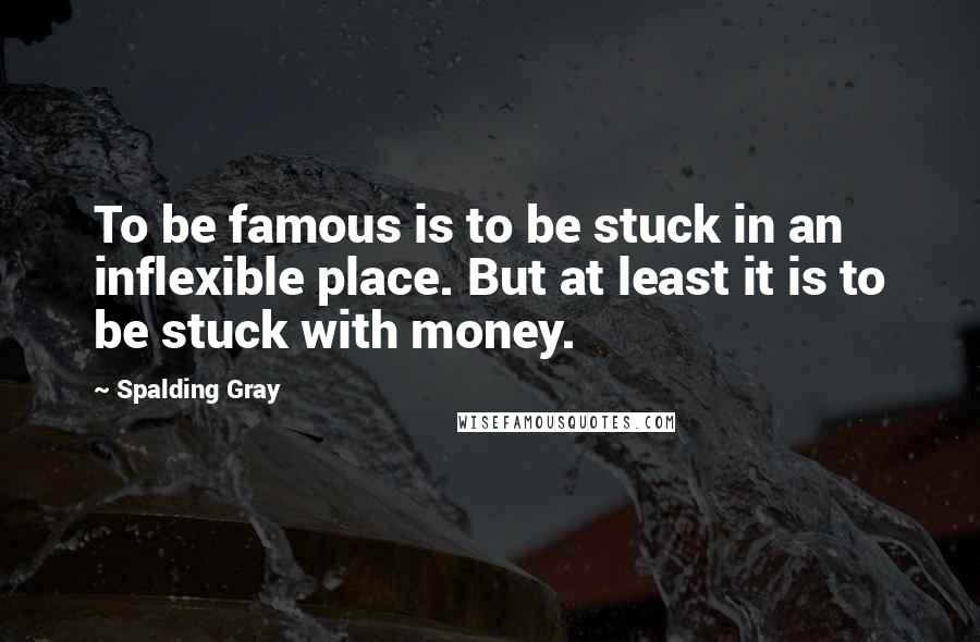 Spalding Gray Quotes: To be famous is to be stuck in an inflexible place. But at least it is to be stuck with money.