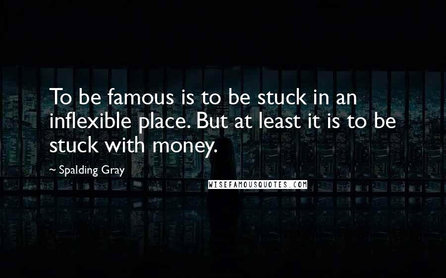 Spalding Gray Quotes: To be famous is to be stuck in an inflexible place. But at least it is to be stuck with money.