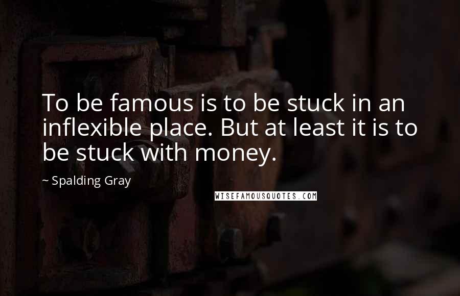 Spalding Gray Quotes: To be famous is to be stuck in an inflexible place. But at least it is to be stuck with money.