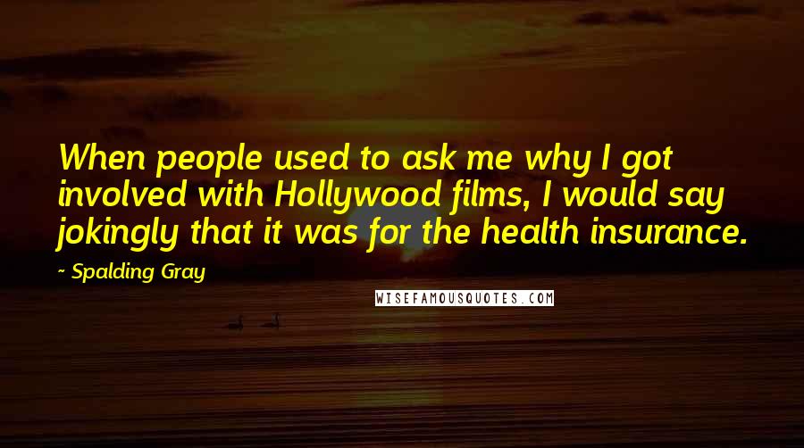 Spalding Gray Quotes: When people used to ask me why I got involved with Hollywood films, I would say jokingly that it was for the health insurance.