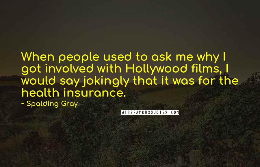 Spalding Gray Quotes: When people used to ask me why I got involved with Hollywood films, I would say jokingly that it was for the health insurance.
