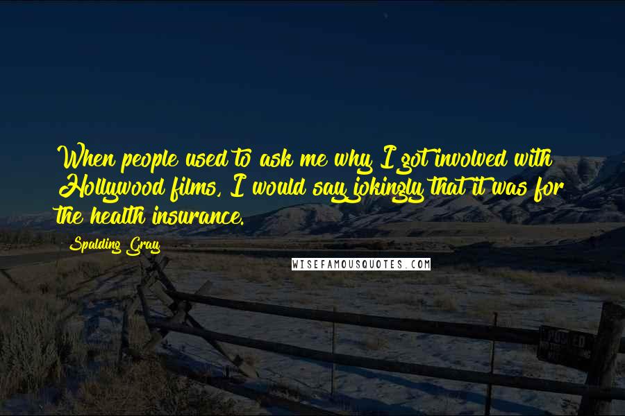 Spalding Gray Quotes: When people used to ask me why I got involved with Hollywood films, I would say jokingly that it was for the health insurance.