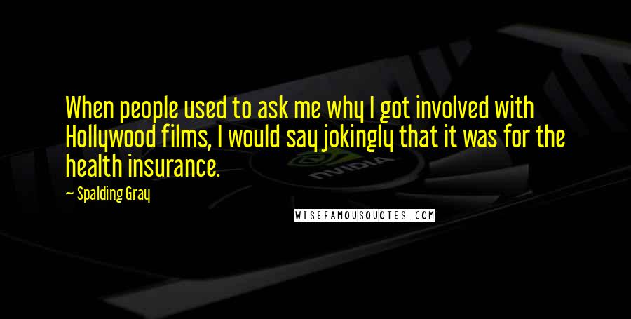 Spalding Gray Quotes: When people used to ask me why I got involved with Hollywood films, I would say jokingly that it was for the health insurance.