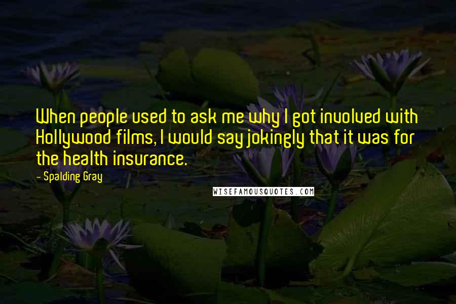 Spalding Gray Quotes: When people used to ask me why I got involved with Hollywood films, I would say jokingly that it was for the health insurance.