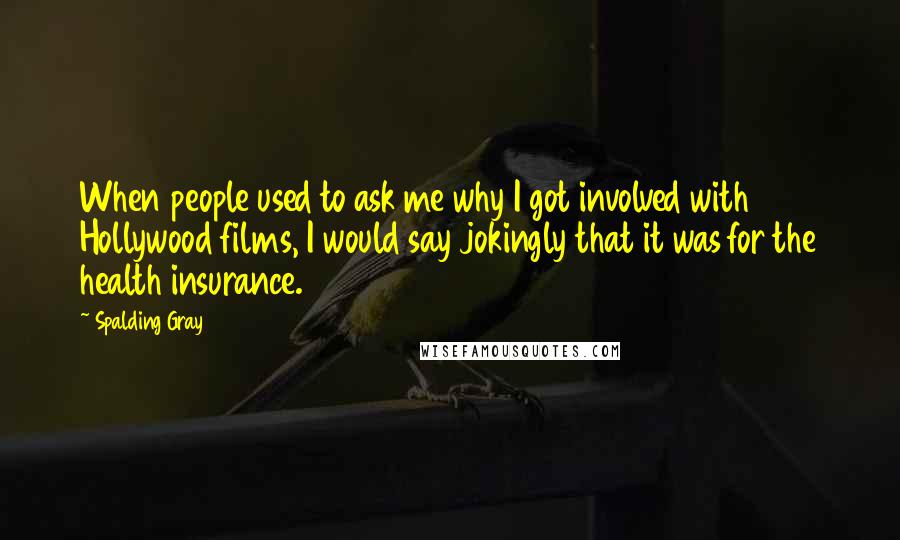 Spalding Gray Quotes: When people used to ask me why I got involved with Hollywood films, I would say jokingly that it was for the health insurance.