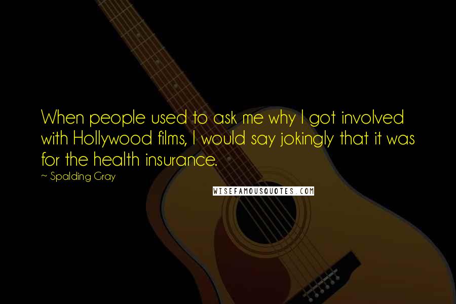 Spalding Gray Quotes: When people used to ask me why I got involved with Hollywood films, I would say jokingly that it was for the health insurance.