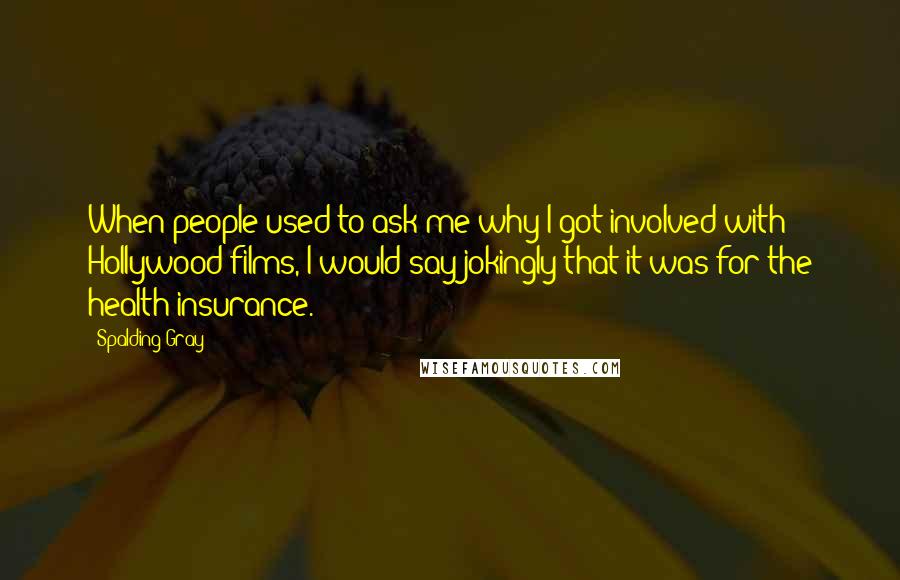 Spalding Gray Quotes: When people used to ask me why I got involved with Hollywood films, I would say jokingly that it was for the health insurance.
