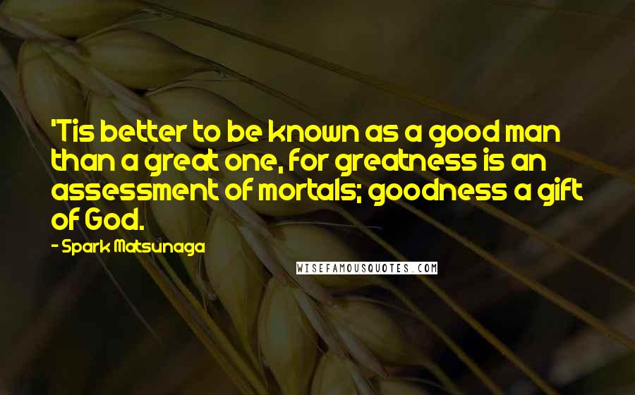 Spark Matsunaga Quotes: 'Tis better to be known as a good man than a great one, for greatness is an assessment of mortals; goodness a gift of God.
