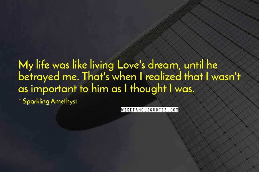 Sparkling Amethyst Quotes: My life was like living Love's dream, until he betrayed me. That's when I realized that I wasn't as important to him as I thought I was.