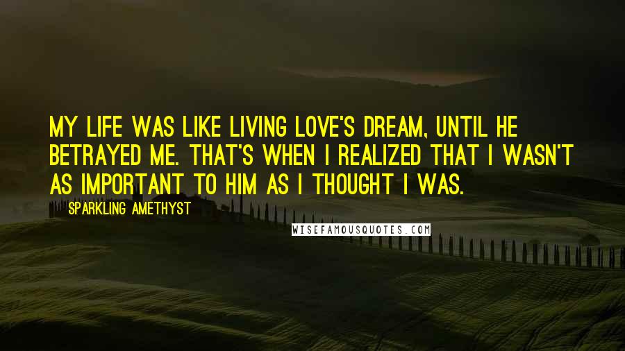 Sparkling Amethyst Quotes: My life was like living Love's dream, until he betrayed me. That's when I realized that I wasn't as important to him as I thought I was.