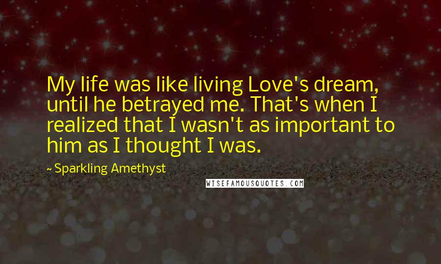 Sparkling Amethyst Quotes: My life was like living Love's dream, until he betrayed me. That's when I realized that I wasn't as important to him as I thought I was.