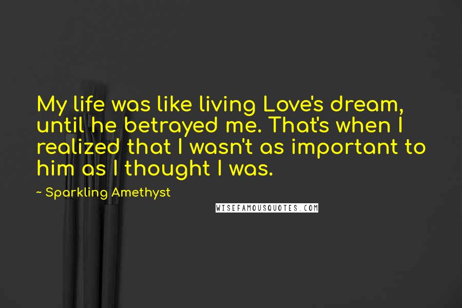 Sparkling Amethyst Quotes: My life was like living Love's dream, until he betrayed me. That's when I realized that I wasn't as important to him as I thought I was.