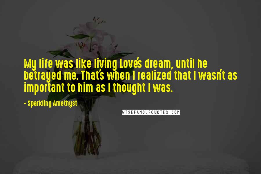 Sparkling Amethyst Quotes: My life was like living Love's dream, until he betrayed me. That's when I realized that I wasn't as important to him as I thought I was.