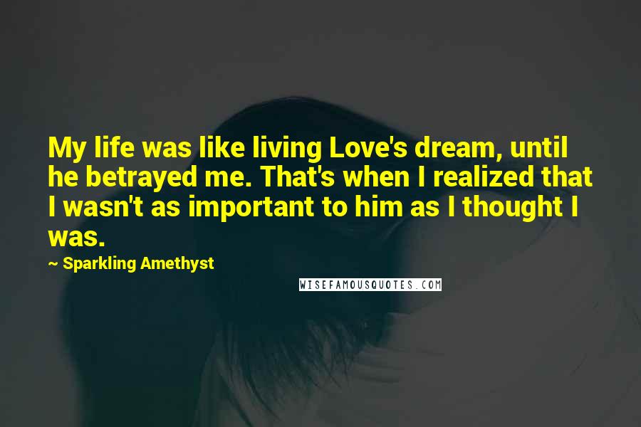 Sparkling Amethyst Quotes: My life was like living Love's dream, until he betrayed me. That's when I realized that I wasn't as important to him as I thought I was.