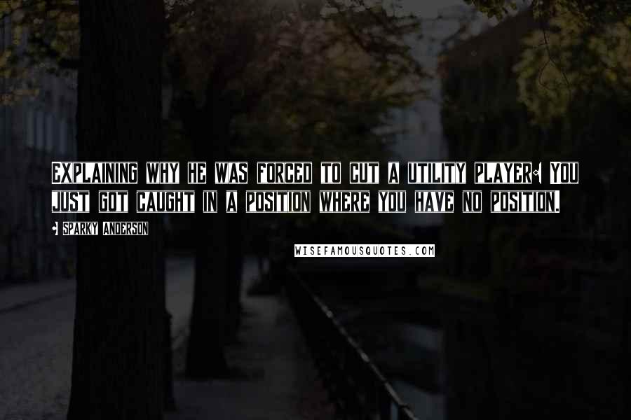 Sparky Anderson Quotes: Explaining why he was forced to cut a utility player: You just got caught in a position where you have no position.