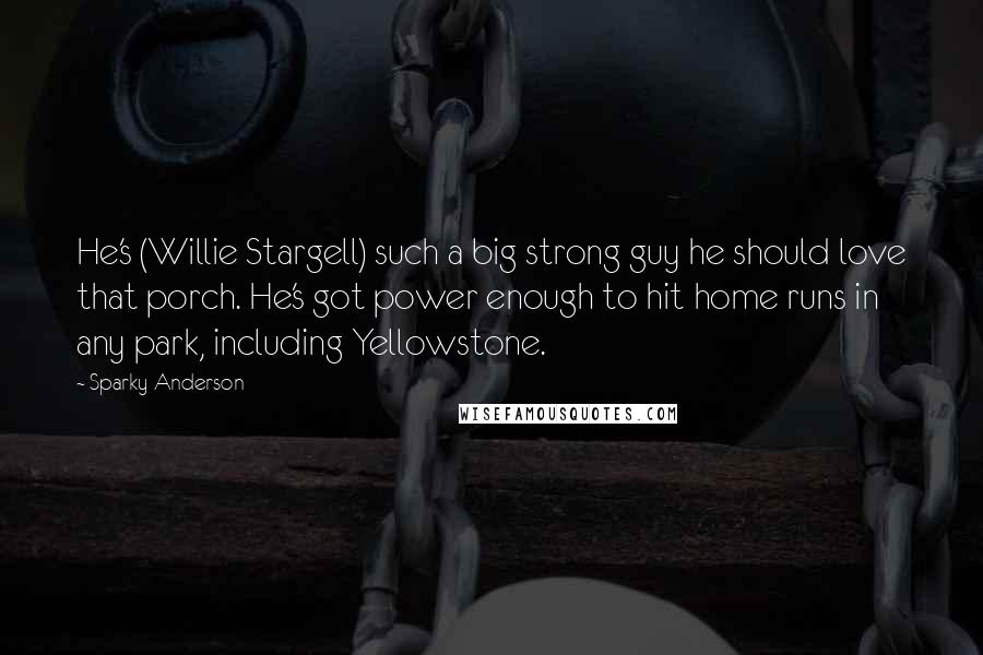 Sparky Anderson Quotes: He's (Willie Stargell) such a big strong guy he should love that porch. He's got power enough to hit home runs in any park, including Yellowstone.