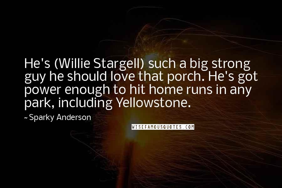 Sparky Anderson Quotes: He's (Willie Stargell) such a big strong guy he should love that porch. He's got power enough to hit home runs in any park, including Yellowstone.