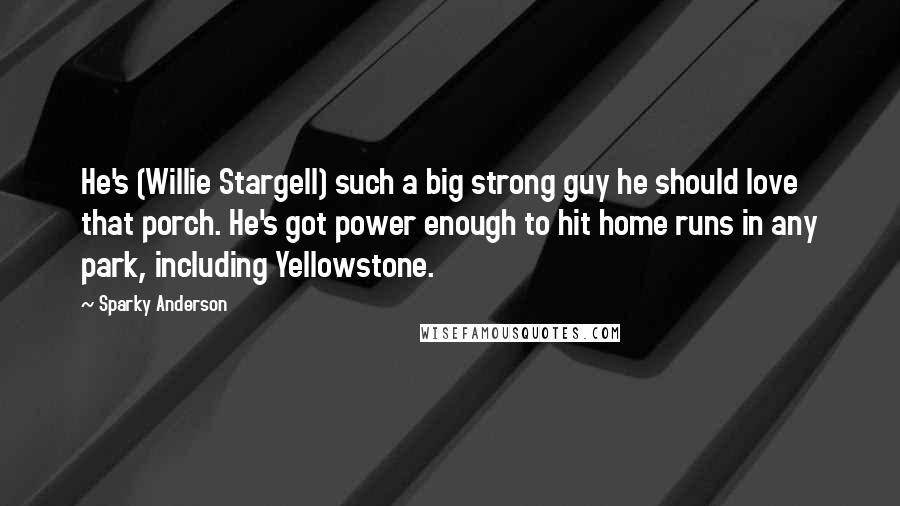 Sparky Anderson Quotes: He's (Willie Stargell) such a big strong guy he should love that porch. He's got power enough to hit home runs in any park, including Yellowstone.