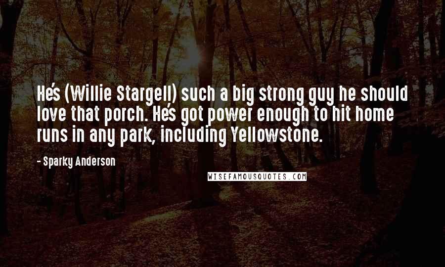 Sparky Anderson Quotes: He's (Willie Stargell) such a big strong guy he should love that porch. He's got power enough to hit home runs in any park, including Yellowstone.