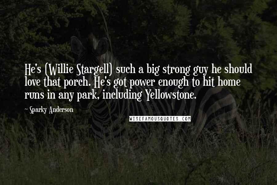 Sparky Anderson Quotes: He's (Willie Stargell) such a big strong guy he should love that porch. He's got power enough to hit home runs in any park, including Yellowstone.