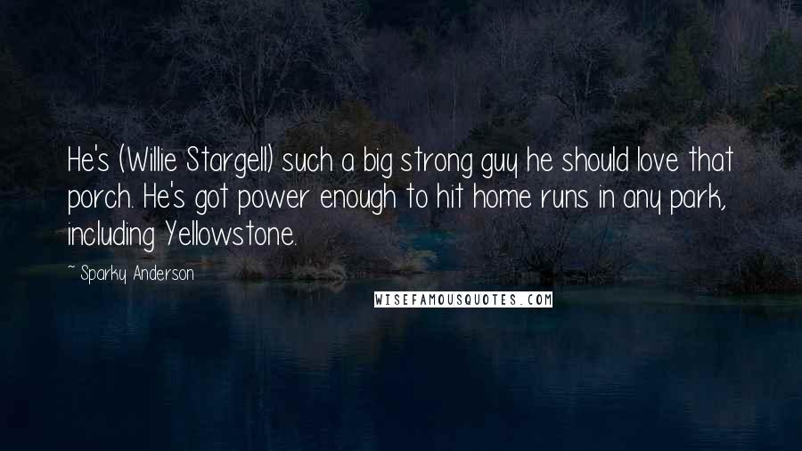 Sparky Anderson Quotes: He's (Willie Stargell) such a big strong guy he should love that porch. He's got power enough to hit home runs in any park, including Yellowstone.