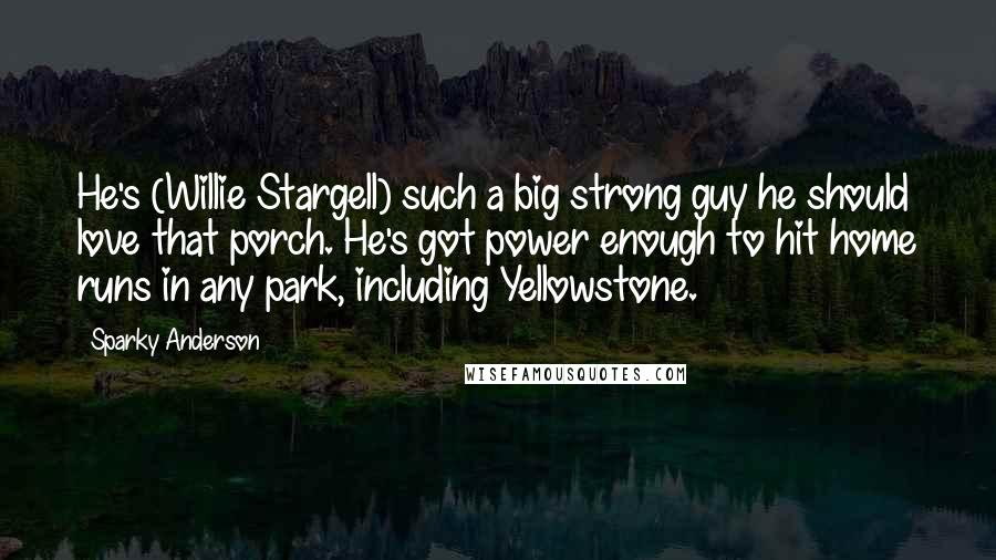 Sparky Anderson Quotes: He's (Willie Stargell) such a big strong guy he should love that porch. He's got power enough to hit home runs in any park, including Yellowstone.