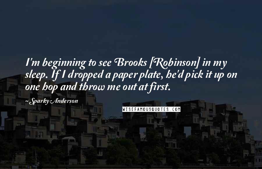 Sparky Anderson Quotes: I'm beginning to see Brooks [Robinson] in my sleep. If I dropped a paper plate, he'd pick it up on one hop and throw me out at first.