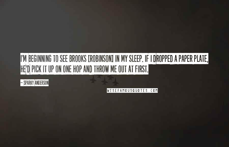 Sparky Anderson Quotes: I'm beginning to see Brooks [Robinson] in my sleep. If I dropped a paper plate, he'd pick it up on one hop and throw me out at first.