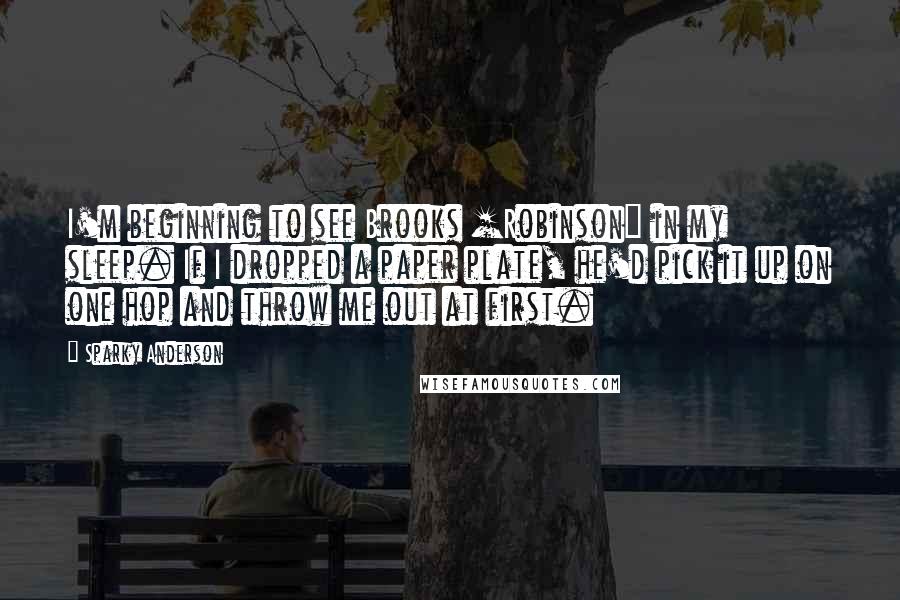Sparky Anderson Quotes: I'm beginning to see Brooks [Robinson] in my sleep. If I dropped a paper plate, he'd pick it up on one hop and throw me out at first.