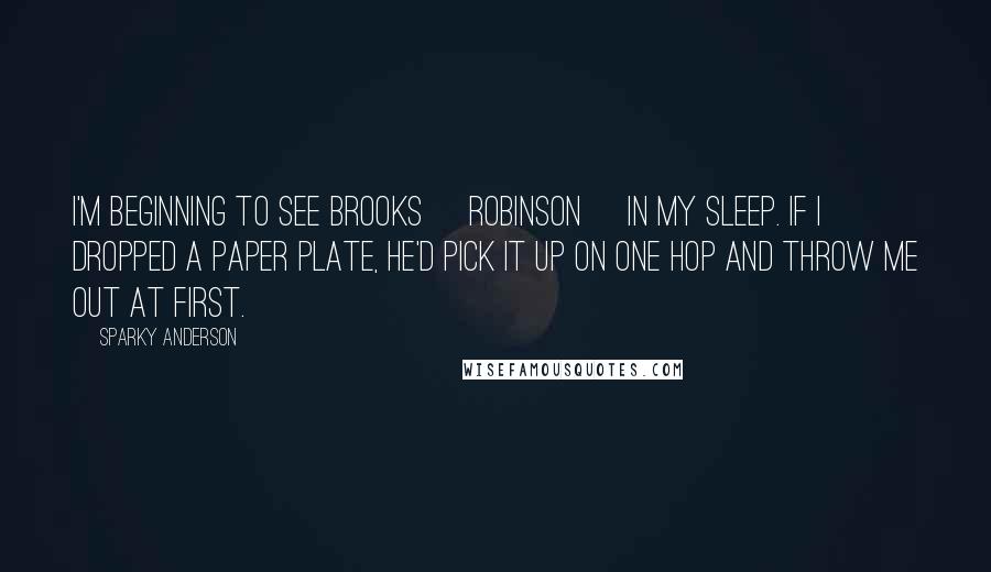 Sparky Anderson Quotes: I'm beginning to see Brooks [Robinson] in my sleep. If I dropped a paper plate, he'd pick it up on one hop and throw me out at first.