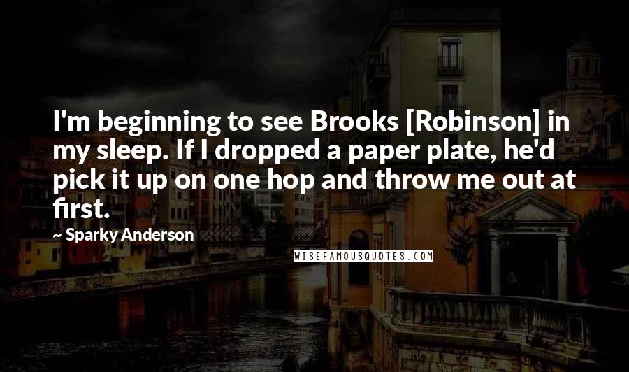 Sparky Anderson Quotes: I'm beginning to see Brooks [Robinson] in my sleep. If I dropped a paper plate, he'd pick it up on one hop and throw me out at first.