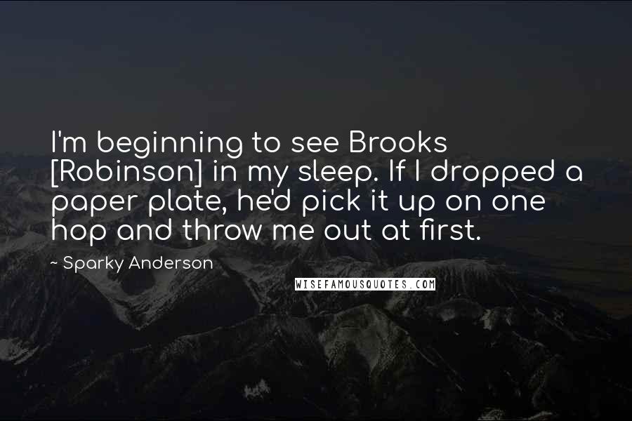 Sparky Anderson Quotes: I'm beginning to see Brooks [Robinson] in my sleep. If I dropped a paper plate, he'd pick it up on one hop and throw me out at first.