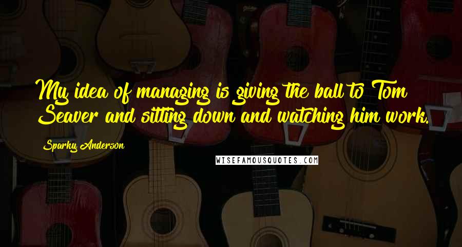 Sparky Anderson Quotes: My idea of managing is giving the ball to Tom Seaver and sitting down and watching him work.