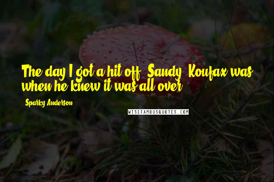 Sparky Anderson Quotes: The day I got a hit off (Sandy) Koufax was when he knew it was all over.