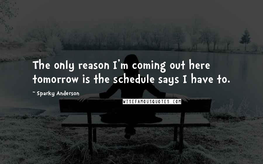 Sparky Anderson Quotes: The only reason I'm coming out here tomorrow is the schedule says I have to.
