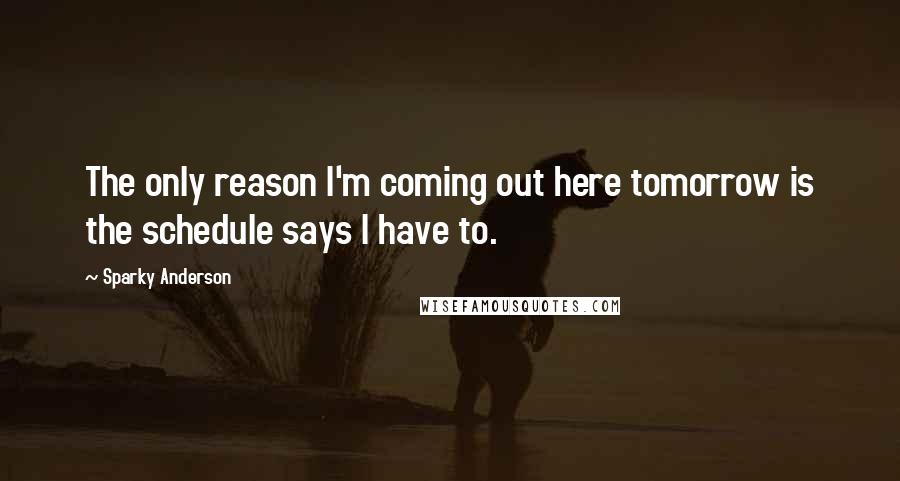 Sparky Anderson Quotes: The only reason I'm coming out here tomorrow is the schedule says I have to.