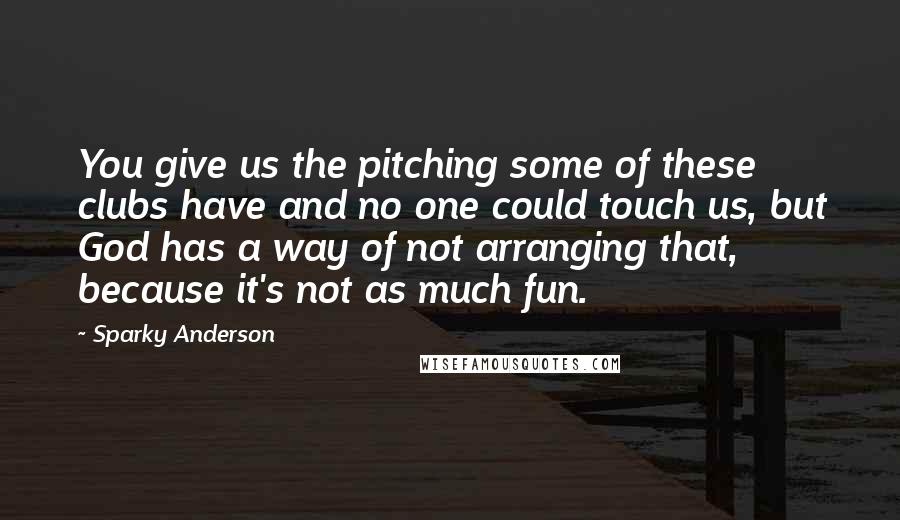 Sparky Anderson Quotes: You give us the pitching some of these clubs have and no one could touch us, but God has a way of not arranging that, because it's not as much fun.