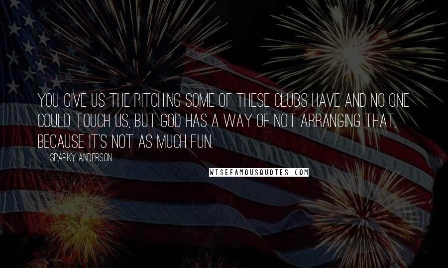 Sparky Anderson Quotes: You give us the pitching some of these clubs have and no one could touch us, but God has a way of not arranging that, because it's not as much fun.