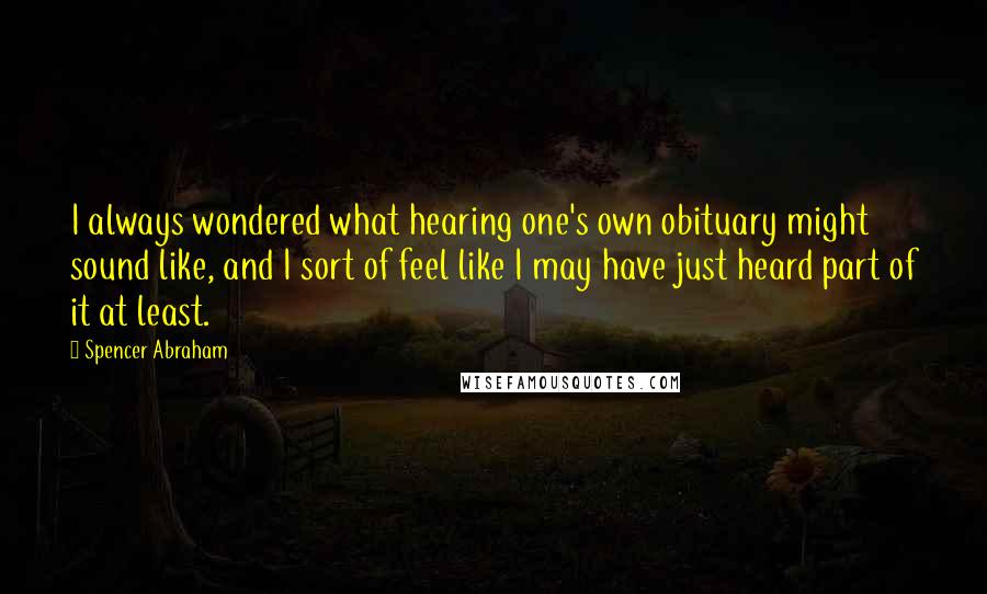 Spencer Abraham Quotes: I always wondered what hearing one's own obituary might sound like, and I sort of feel like I may have just heard part of it at least.