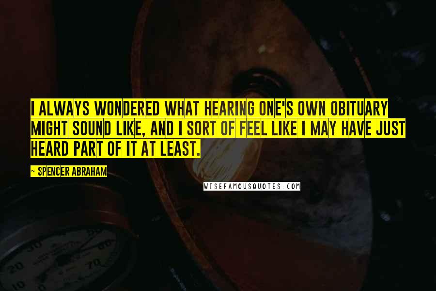 Spencer Abraham Quotes: I always wondered what hearing one's own obituary might sound like, and I sort of feel like I may have just heard part of it at least.