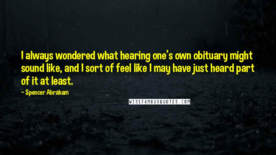 Spencer Abraham Quotes: I always wondered what hearing one's own obituary might sound like, and I sort of feel like I may have just heard part of it at least.