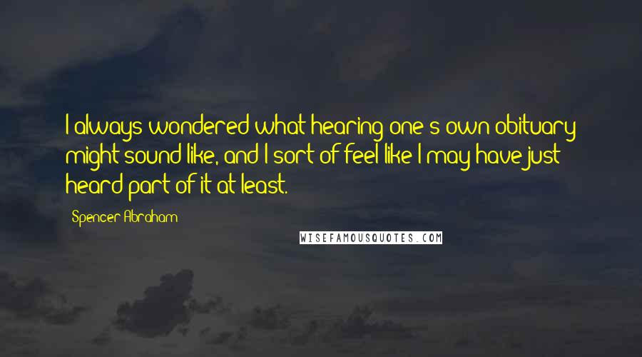 Spencer Abraham Quotes: I always wondered what hearing one's own obituary might sound like, and I sort of feel like I may have just heard part of it at least.