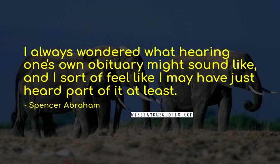 Spencer Abraham Quotes: I always wondered what hearing one's own obituary might sound like, and I sort of feel like I may have just heard part of it at least.