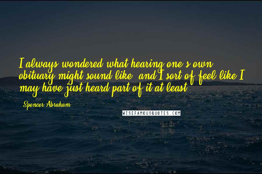 Spencer Abraham Quotes: I always wondered what hearing one's own obituary might sound like, and I sort of feel like I may have just heard part of it at least.