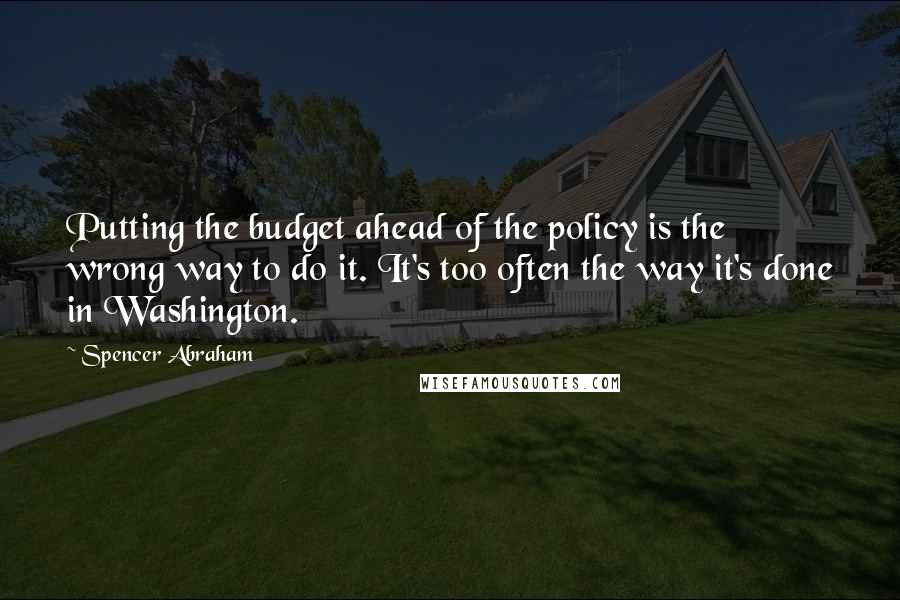 Spencer Abraham Quotes: Putting the budget ahead of the policy is the wrong way to do it. It's too often the way it's done in Washington.