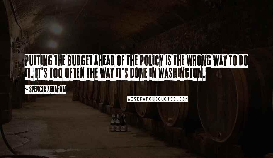 Spencer Abraham Quotes: Putting the budget ahead of the policy is the wrong way to do it. It's too often the way it's done in Washington.